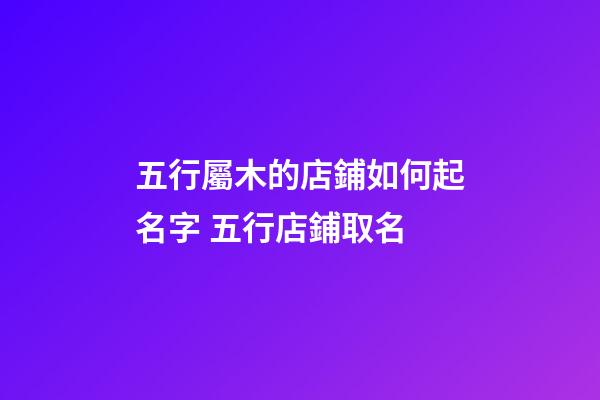 五行屬木的店鋪如何起名字 五行店鋪取名-第1張-店鋪起名-玄機派